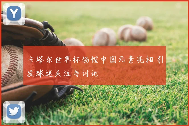 卡塔尔世界杯场馆中国元素亮相 引发球迷关注与讨论