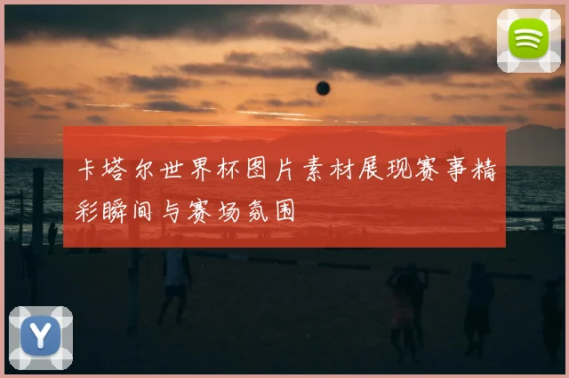 卡塔尔世界杯图片素材展现赛事精彩瞬间与赛场氛围