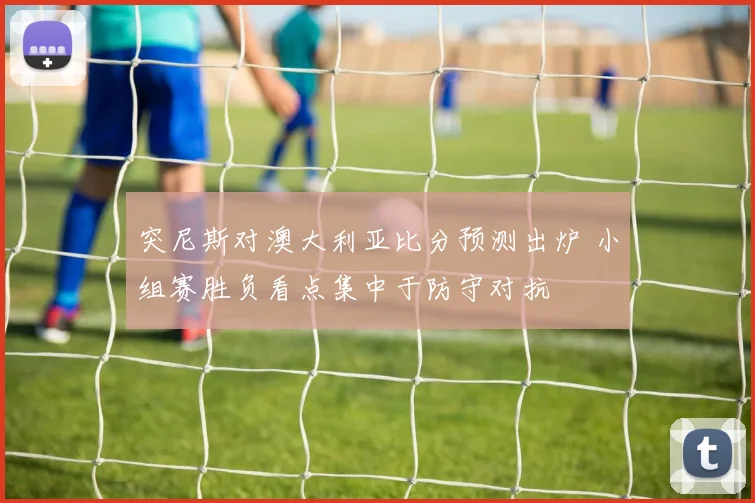 突尼斯对澳大利亚比分预测出炉 小组赛胜负看点集中于防守对抗