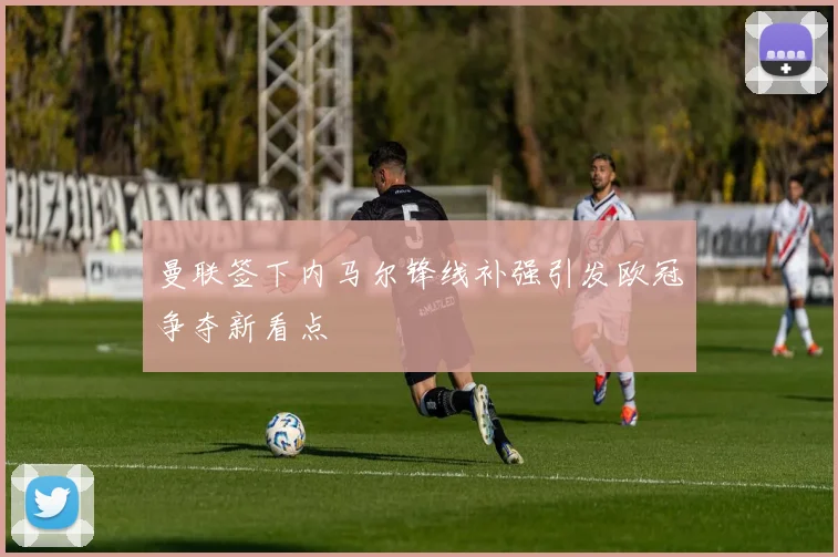 曼联签下内马尔锋线补强引发欧冠争夺新看点