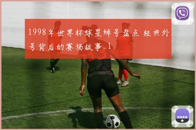 1998年世界杯球星绰号盘点 经典外号背后的赛场故事_1