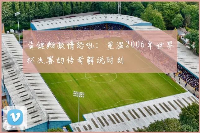 黄健翔激情怒吼：重温2006年世界杯决赛的传奇解说时刻