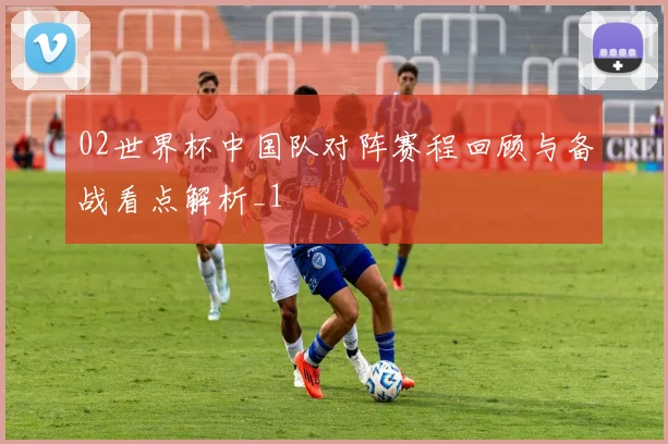 02世界杯中国队对阵赛程回顾与备战看点解析_1